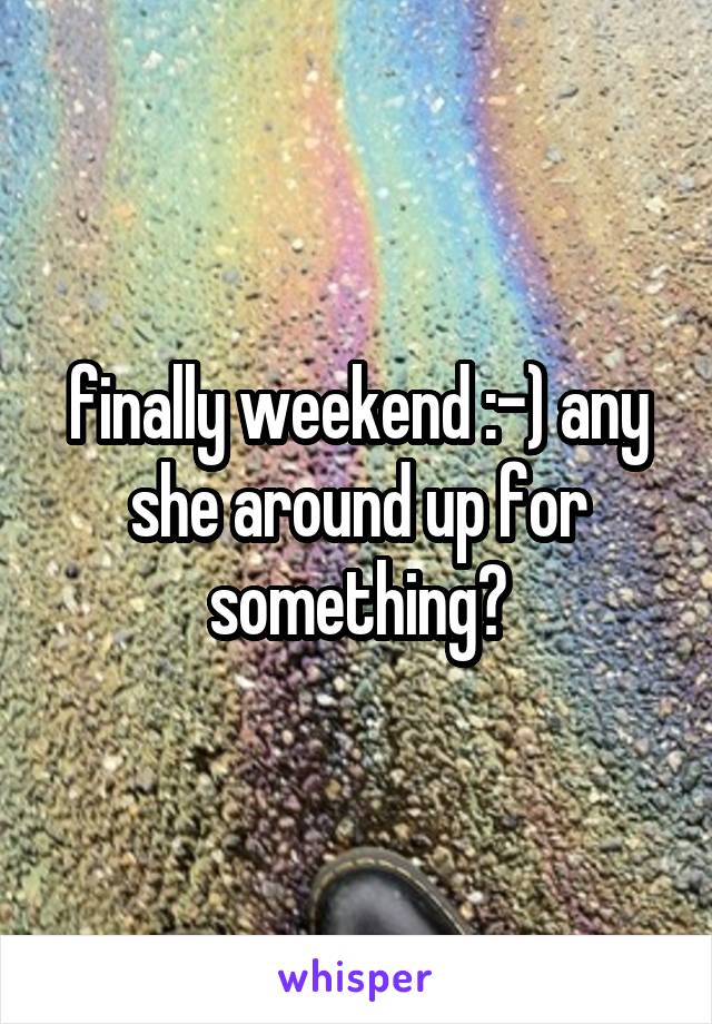 finally weekend :-) any she around up for something?