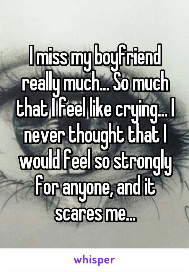 I miss my boyfriend really much... So much that I feel like crying... I never thought that I would feel so strongly for anyone, and it scares me...