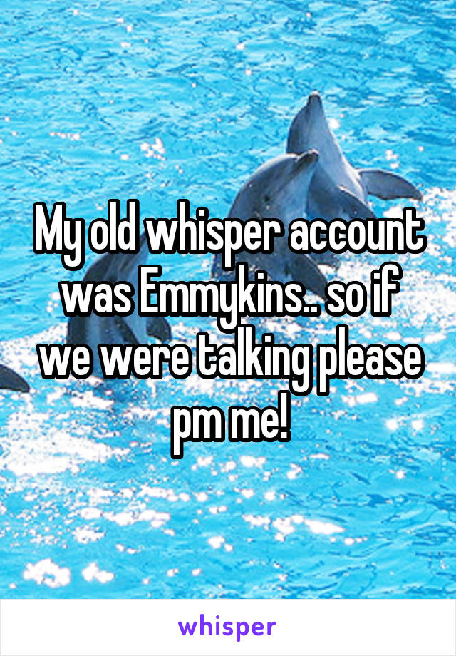 My old whisper account was Emmykins.. so if we were talking please pm me!