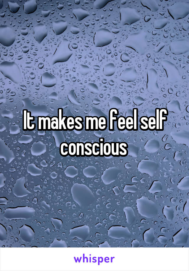 It makes me feel self conscious 