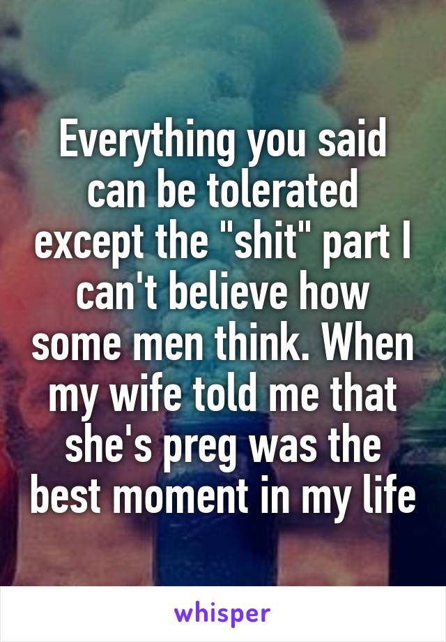 Everything you said can be tolerated except the "shit" part I can't believe how some men think. When my wife told me that she's preg was the best moment in my life