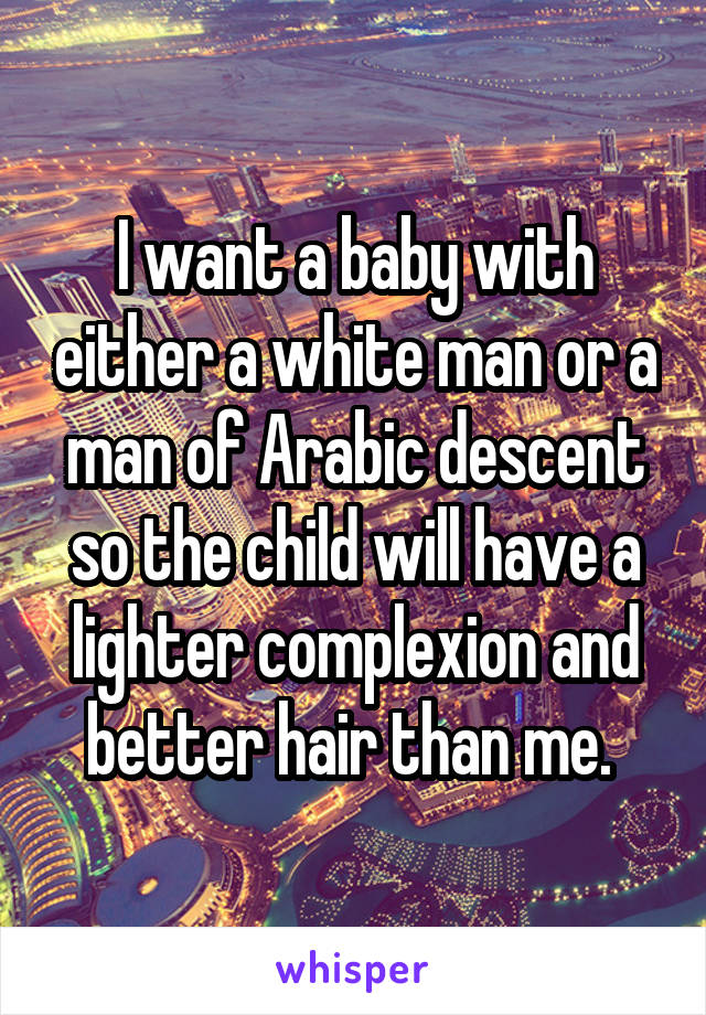 I want a baby with either a white man or a man of Arabic descent so the child will have a lighter complexion and better hair than me. 