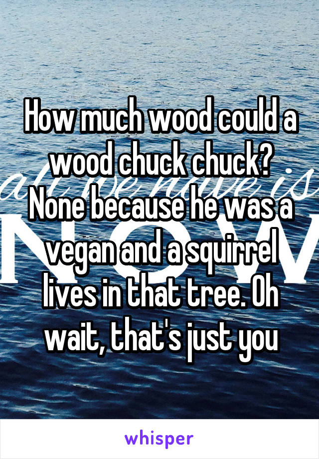 How much wood could a wood chuck chuck? None because he was a vegan and a squirrel lives in that tree. Oh wait, that's just you