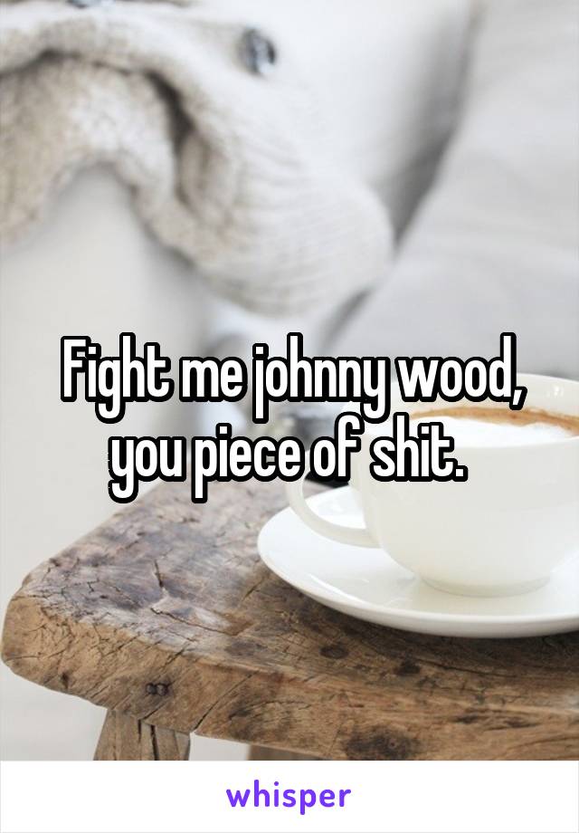 Fight me johnny wood, you piece of shit. 