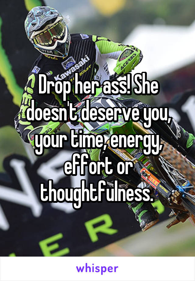 Drop her ass! She doesn't deserve you, your time, energy, effort or thoughtfulness. 