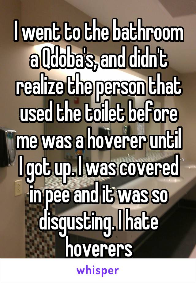 I went to the bathroom a Qdoba's, and didn't realize the person that used the toilet before me was a hoverer until I got up. I was covered in pee and it was so disgusting. I hate hoverers