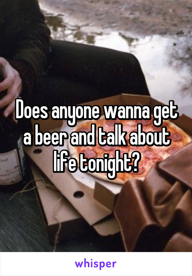 Does anyone wanna get a beer and talk about life tonight?