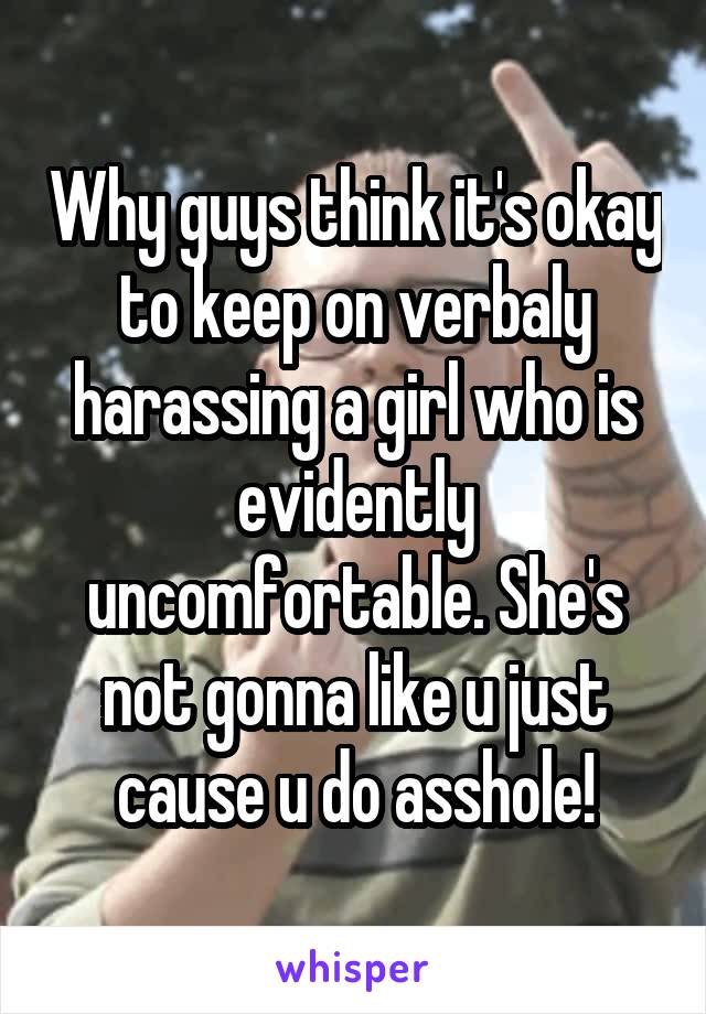 Why guys think it's okay to keep on verbaly harassing a girl who is evidently uncomfortable. She's not gonna like u just cause u do asshole!