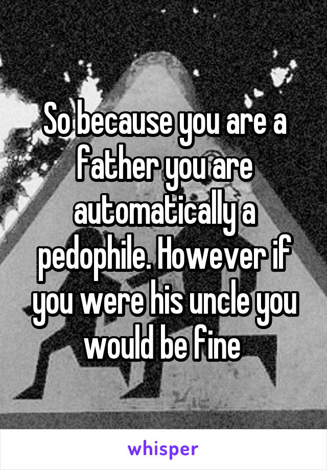 So because you are a father you are automatically a pedophile. However if you were his uncle you would be fine 