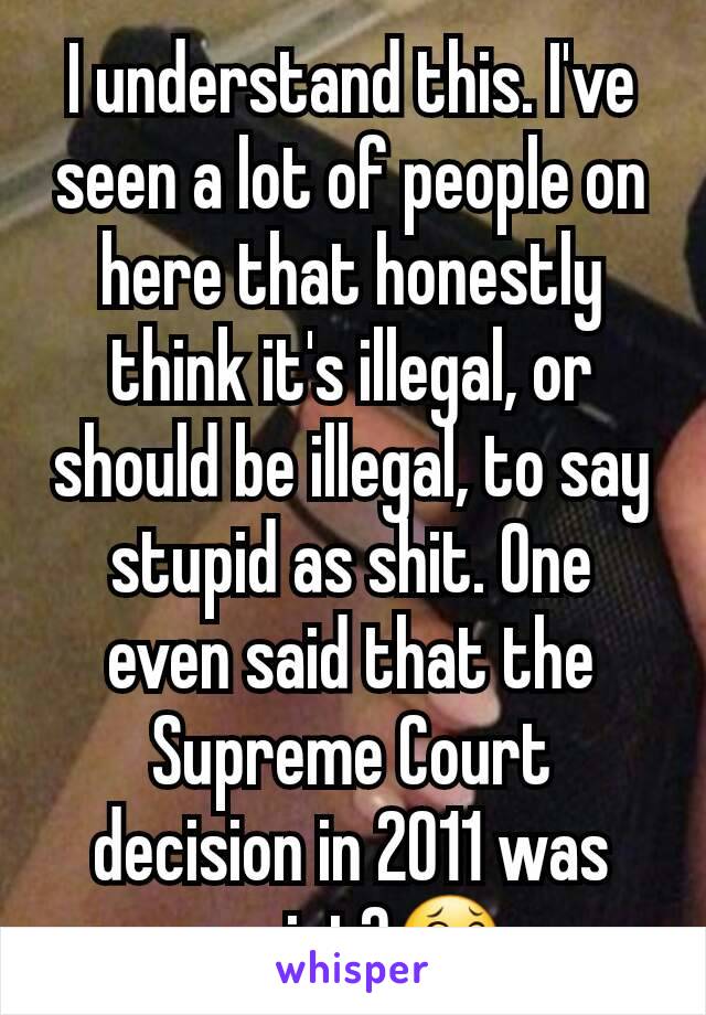 I understand this. I've seen a lot of people on here that honestly think it's illegal, or should be illegal, to say stupid as shit. One even said that the Supreme Court decision in 2011 was racist?😂