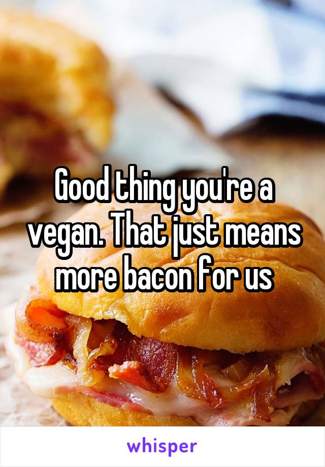 Good thing you're a vegan. That just means more bacon for us