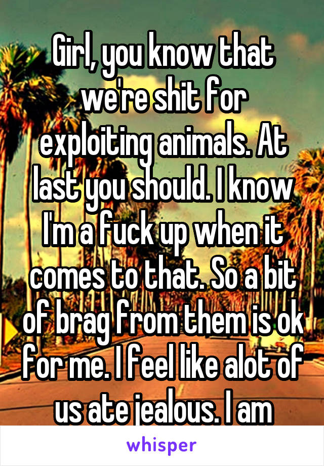 Girl, you know that we're shit for exploiting animals. At last you should. I know I'm a fuck up when it comes to that. So a bit of brag from them is ok for me. I feel like alot of us ate jealous. I am