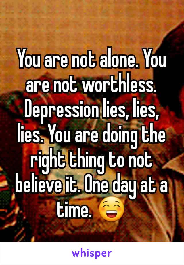You are not alone. You are not worthless. Depression lies, lies, lies. You are doing the right thing to not believe it. One day at a time. 😁