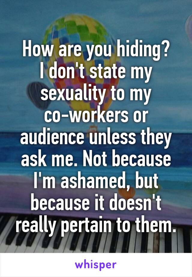 How are you hiding?
I don't state my sexuality to my co-workers or audience unless they ask me. Not because I'm ashamed, but because it doesn't really pertain to them.