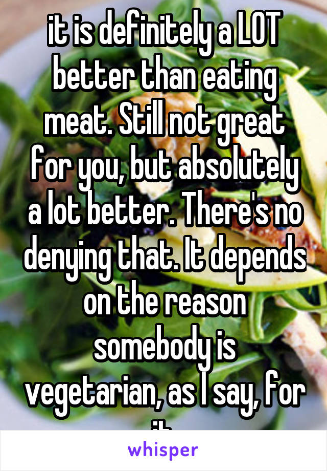 it is definitely a LOT better than eating meat. Still not great for you, but absolutely a lot better. There's no denying that. It depends on the reason somebody is vegetarian, as I say, for it.