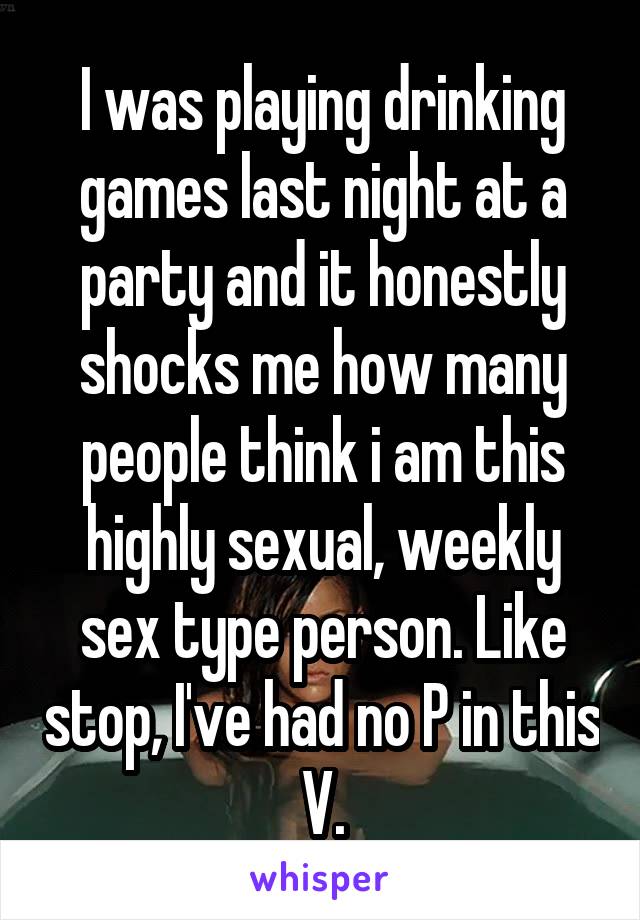 I was playing drinking games last night at a party and it honestly shocks me how many people think i am this highly sexual, weekly sex type person. Like stop, I've had no P in this V.