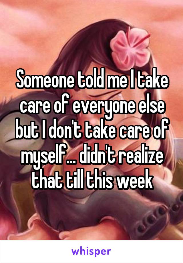 Someone told me I take care of everyone else but I don't take care of myself... didn't realize that till this week