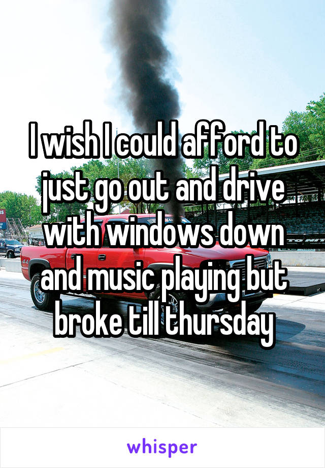 I wish I could afford to just go out and drive with windows down and music playing but broke till thursday