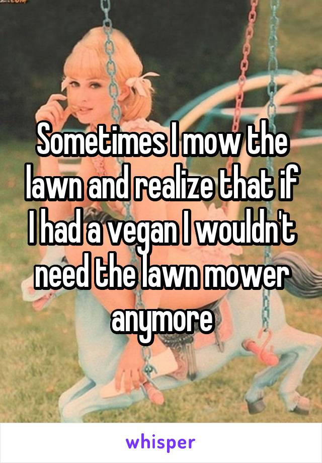 Sometimes I mow the lawn and realize that if I had a vegan I wouldn't need the lawn mower anymore