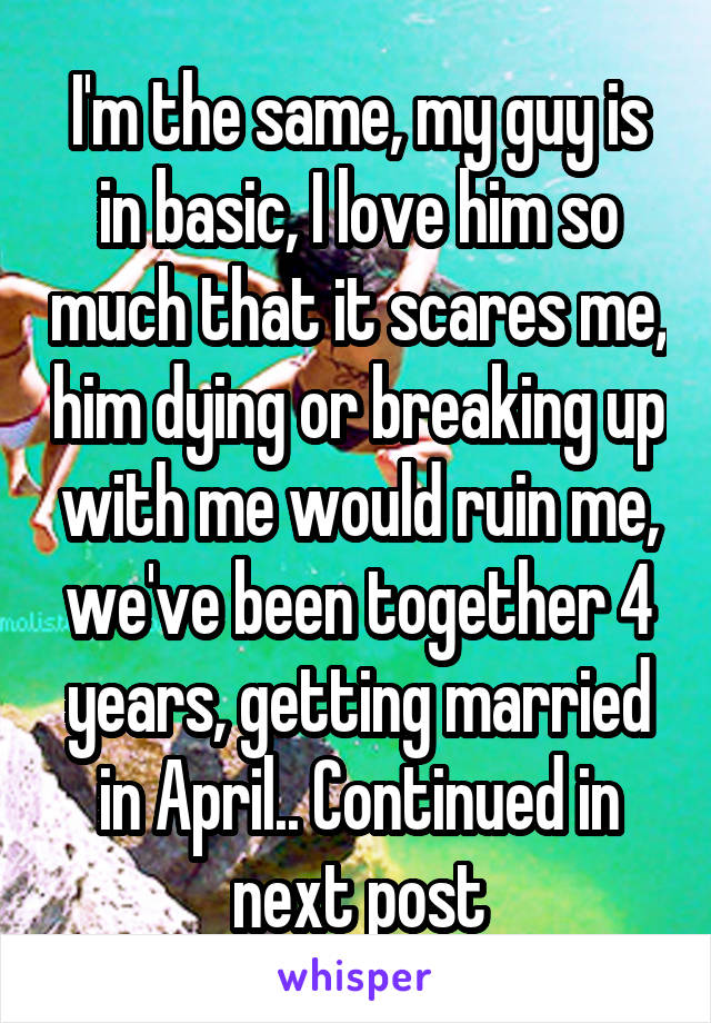I'm the same, my guy is in basic, I love him so much that it scares me, him dying or breaking up with me would ruin me, we've been together 4 years, getting married in April.. Continued in next post