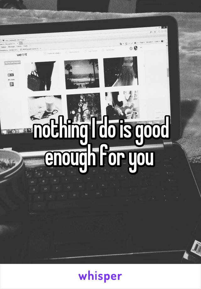 nothing I do is good enough for you 