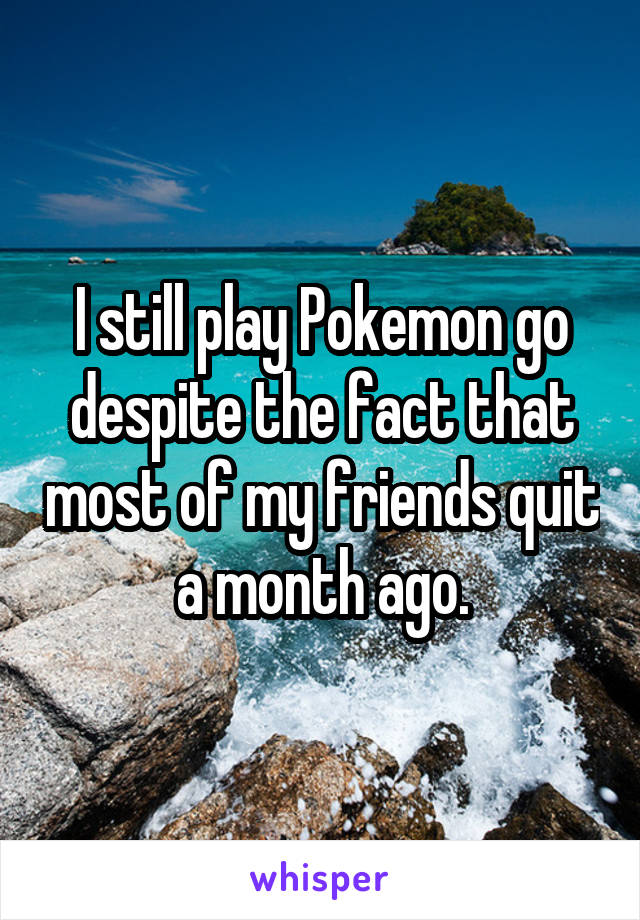 I still play Pokemon go despite the fact that most of my friends quit a month ago.