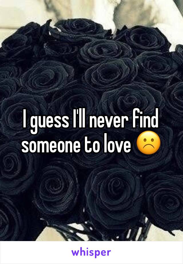 I guess I'll never find someone to love ☹️