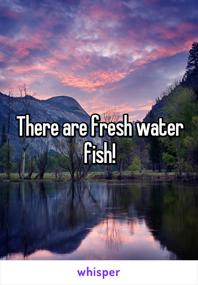 There are fresh water fish!