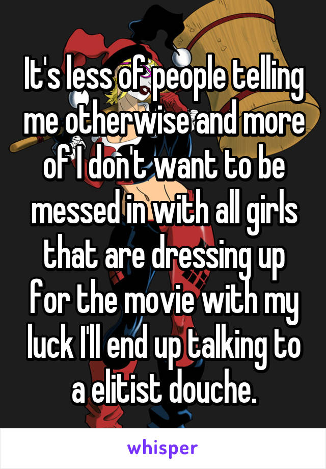 It's less of people telling me otherwise and more of I don't want to be messed in with all girls that are dressing up for the movie with my luck I'll end up talking to a elitist douche.