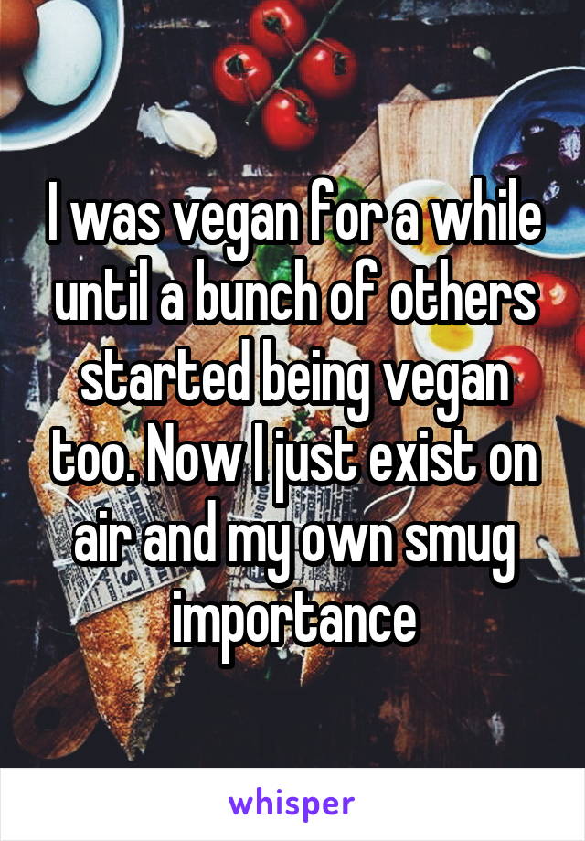 I was vegan for a while until a bunch of others started being vegan too. Now I just exist on air and my own smug importance