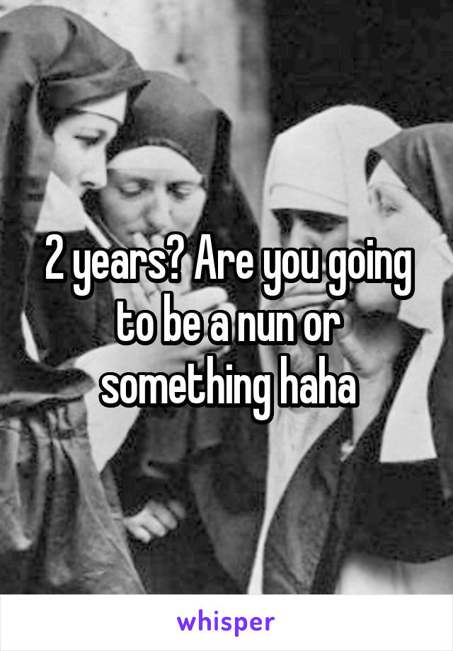 2 years? Are you going to be a nun or something haha