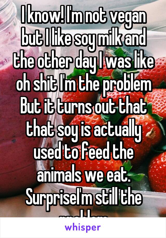 I know! I'm not vegan but I like soy milk and the other day I was like oh shit I'm the problem
But it turns out that that soy is actually used to feed the animals we eat. SurpriseI'm still the problem