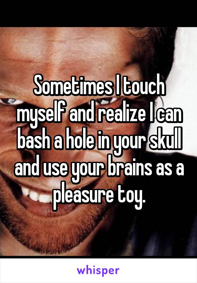 Sometimes I touch myself and realize I can bash a hole in your skull and use your brains as a pleasure toy.