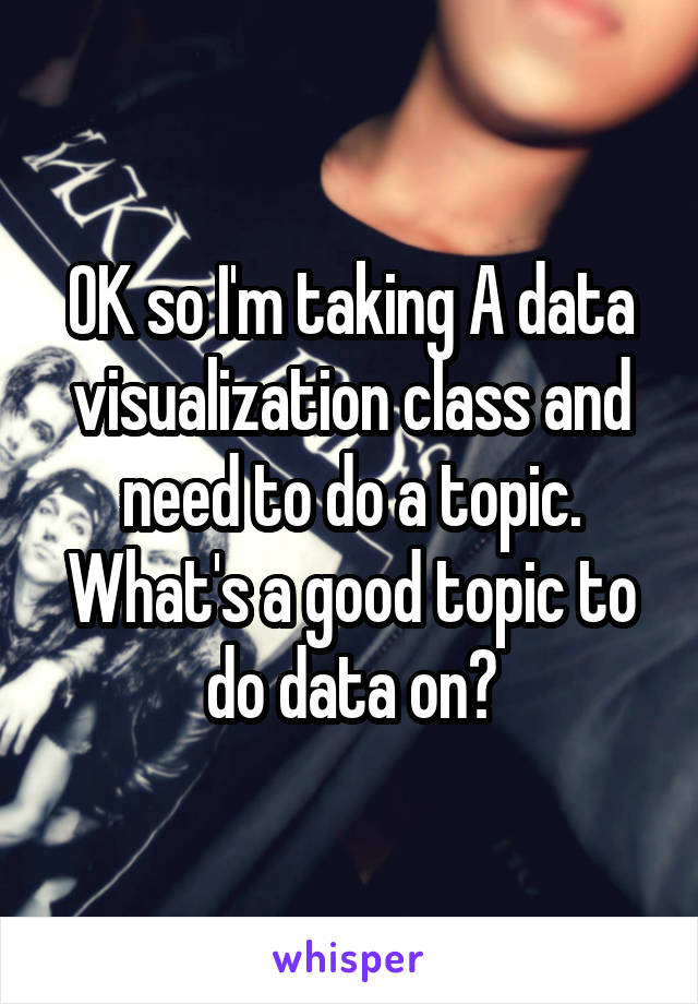 OK so I'm taking A data visualization class and need to do a topic. What's a good topic to do data on?
