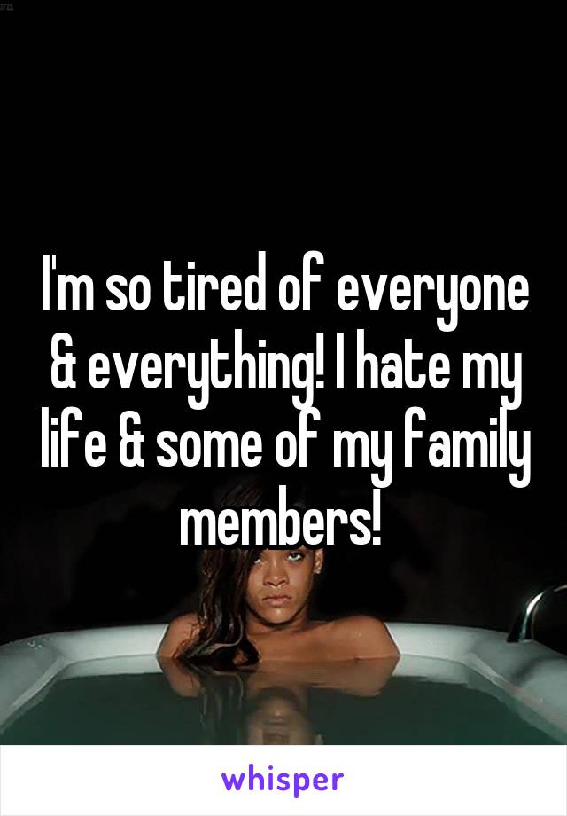I'm so tired of everyone & everything! I hate my life & some of my family members! 