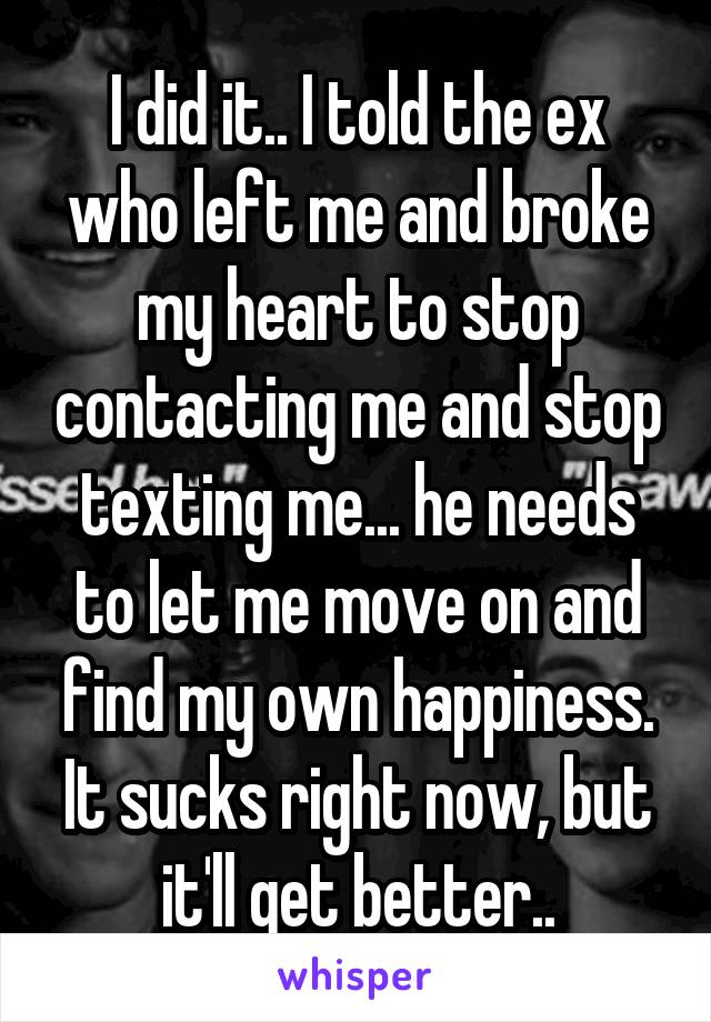 I did it.. I told the ex who left me and broke my heart to stop contacting me and stop texting me... he needs to let me move on and find my own happiness. It sucks right now, but it'll get better..