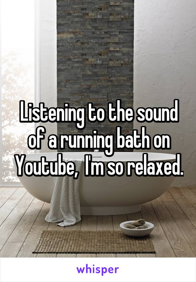 Listening to the sound of a running bath on Youtube,  I'm so relaxed.