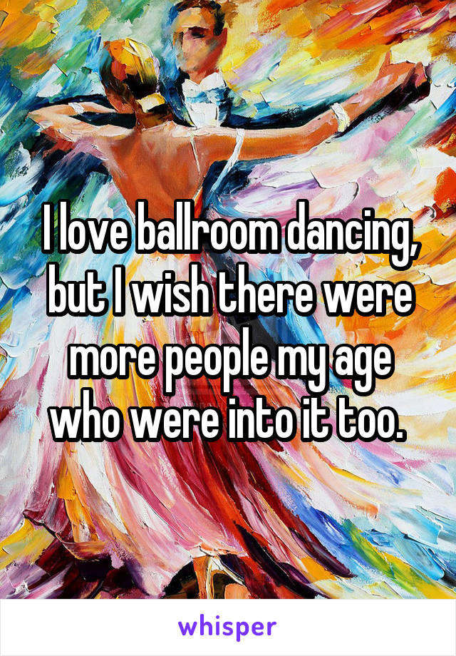 I love ballroom dancing, but I wish there were more people my age who were into it too. 