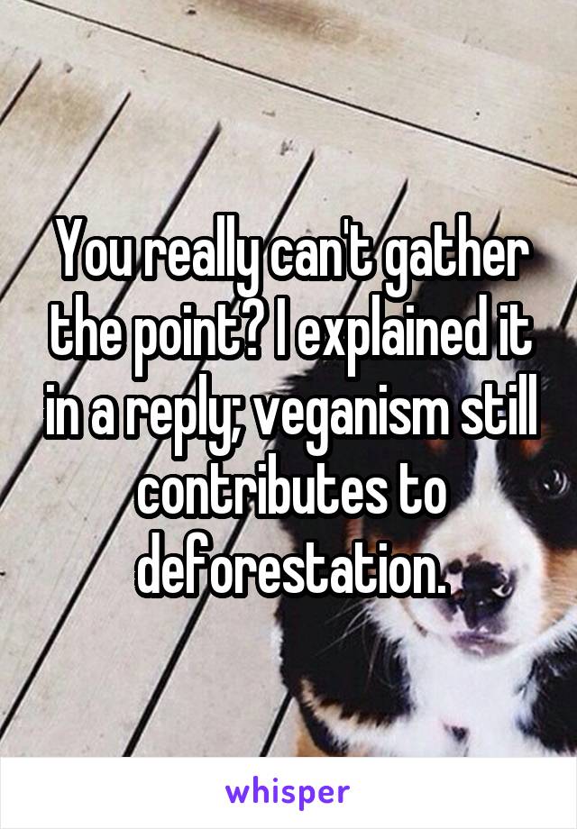 You really can't gather the point? I explained it in a reply; veganism still contributes to deforestation.