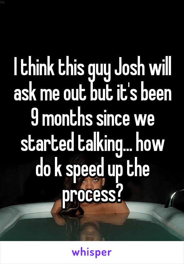 I think this guy Josh will ask me out but it's been 9 months since we started talking... how do k speed up the process?