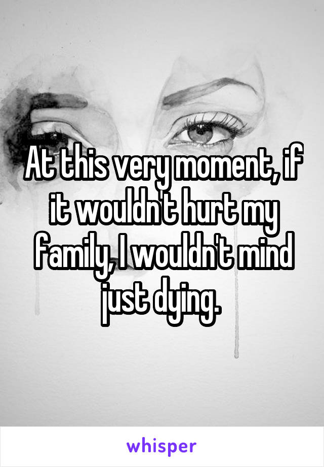 At this very moment, if it wouldn't hurt my family, I wouldn't mind just dying. 