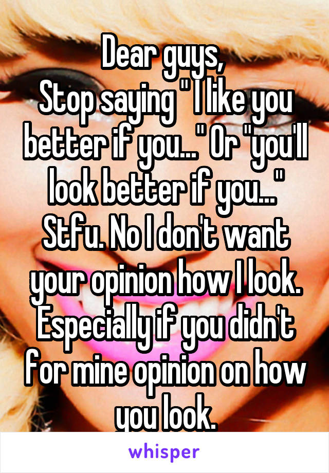 Dear guys, 
Stop saying " I like you better if you..." Or "you'll look better if you..." Stfu. No I don't want your opinion how I look. Especially if you didn't for mine opinion on how you look.