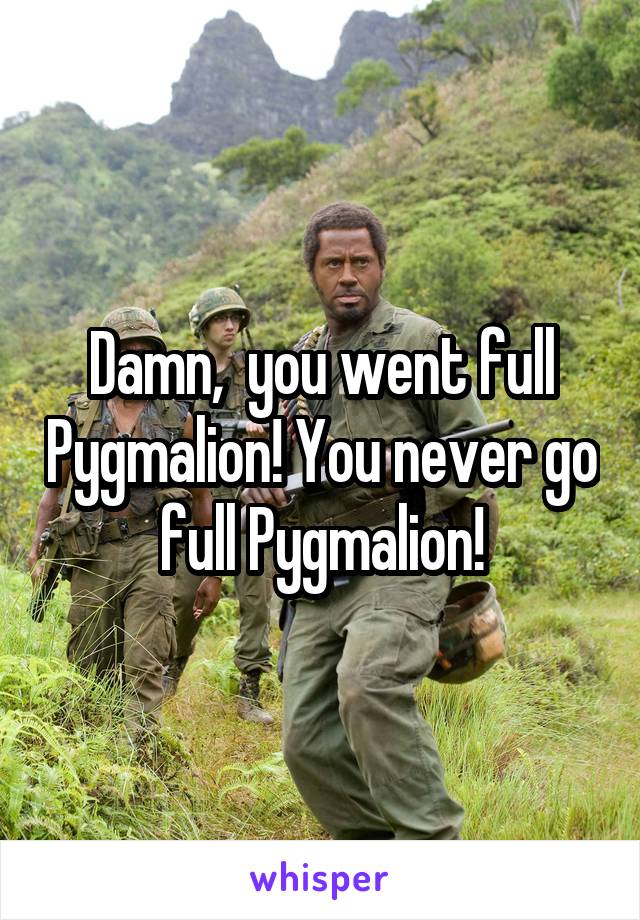 Damn,  you went full Pygmalion! You never go full Pygmalion!