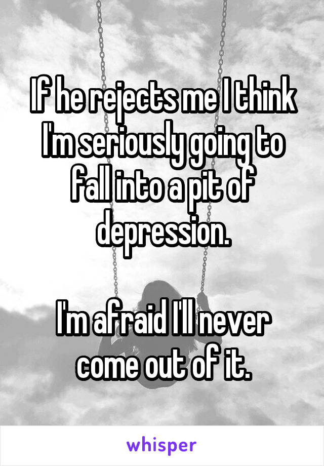 If he rejects me I think I'm seriously going to fall into a pit of depression.

I'm afraid I'll never come out of it.