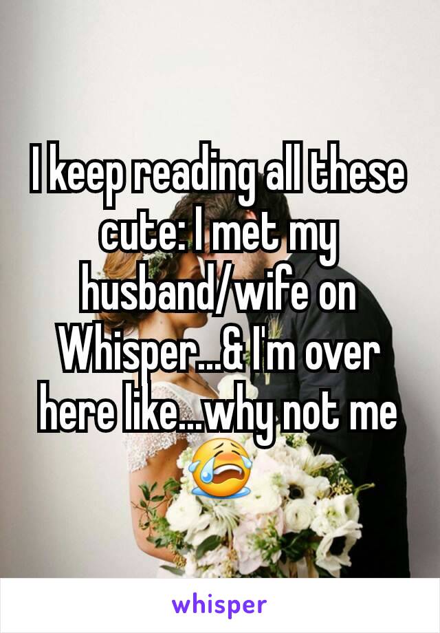 I keep reading all these cute: I met my husband/wife on Whisper...& I'm over here like...why not me😭