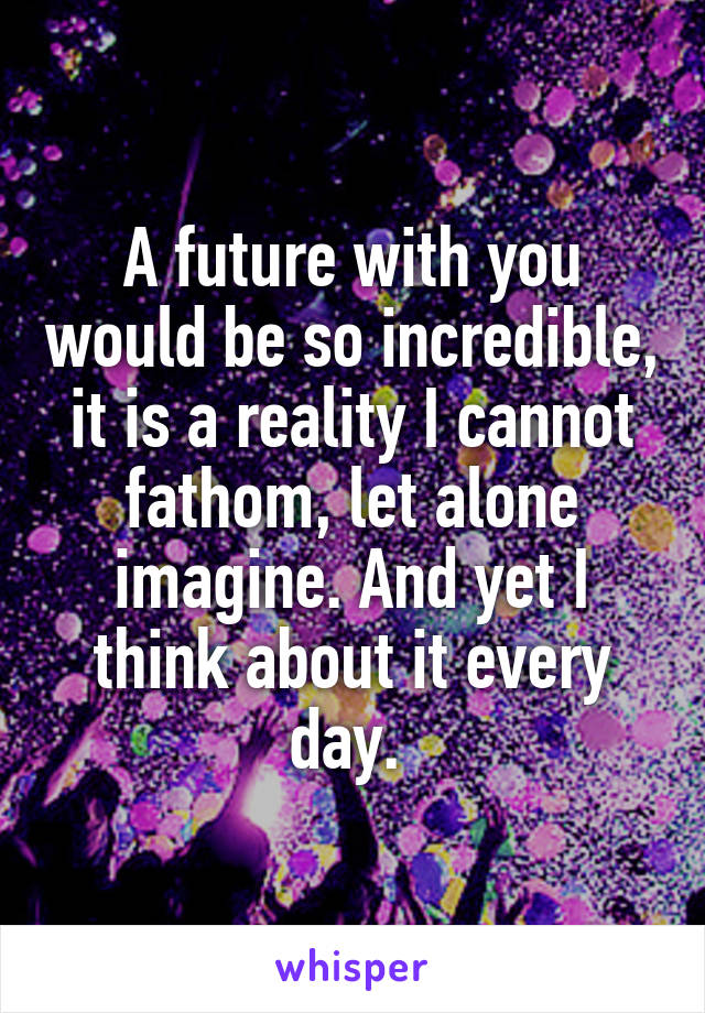 A future with you would be so incredible, it is a reality I cannot fathom, let alone imagine. And yet I think about it every day. 