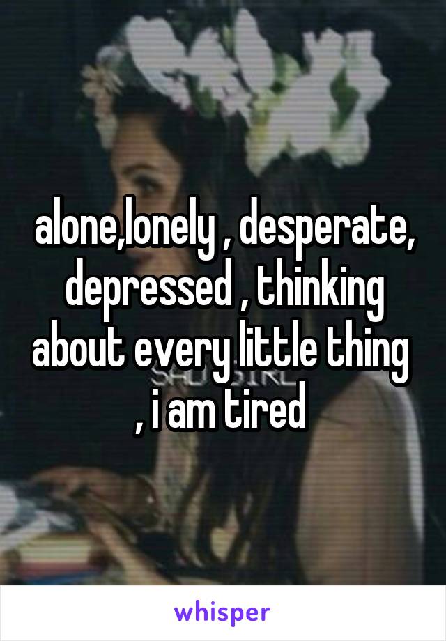 alone,lonely , desperate, depressed , thinking about every little thing  , i am tired 