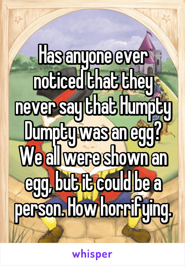 Has anyone ever noticed that they never say that Humpty Dumpty was an egg? We all were shown an egg, but it could be a person. How horrifying.