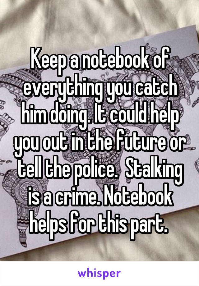 Keep a notebook of everything you catch him doing. It could help you out in the future or tell the police.  Stalking is a crime. Notebook helps for this part. 