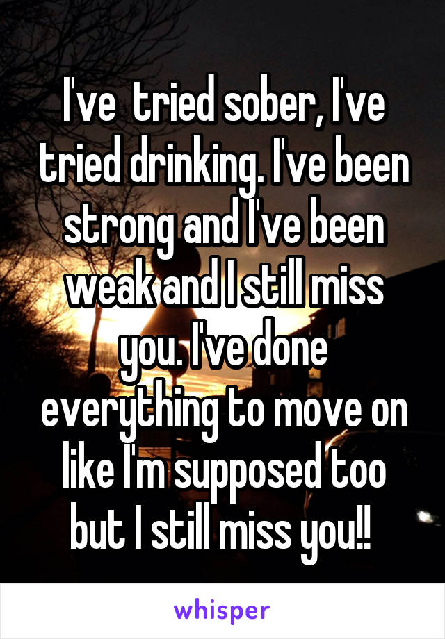 I've  tried sober, I've tried drinking. I've been strong and I've been weak and I still miss you. I've done everything to move on like I'm supposed too but I still miss you!! 